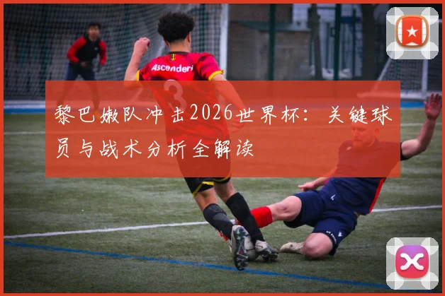 黎巴嫩队冲击2026世界杯：关键球员与战术分析全解读