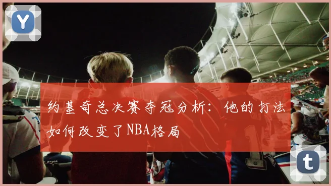 约基奇总决赛夺冠分析：他的打法如何改变了NBA格局