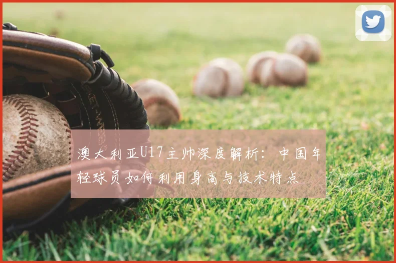 澳大利亚U17主帅深度解析:中国年轻球员如何利用身高与技术特点