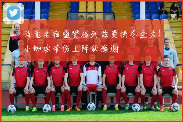 马竞名宿盛赞格列兹曼拼尽全力！小蜘蛛带伤上阵获感谢