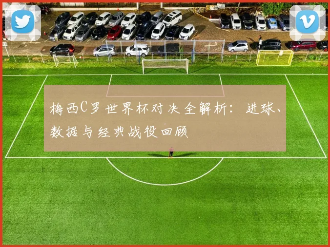 梅西C罗世界杯对决全解析：进球、数据与经典战役回顾