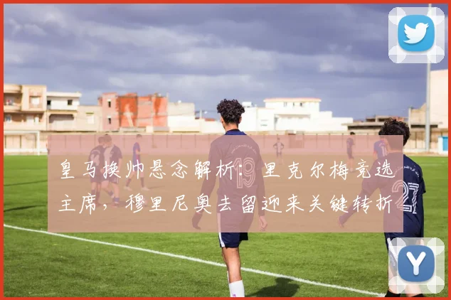 皇马换帅悬念解析：里克尔梅竞选主席，穆里尼奥去留迎来关键转折点