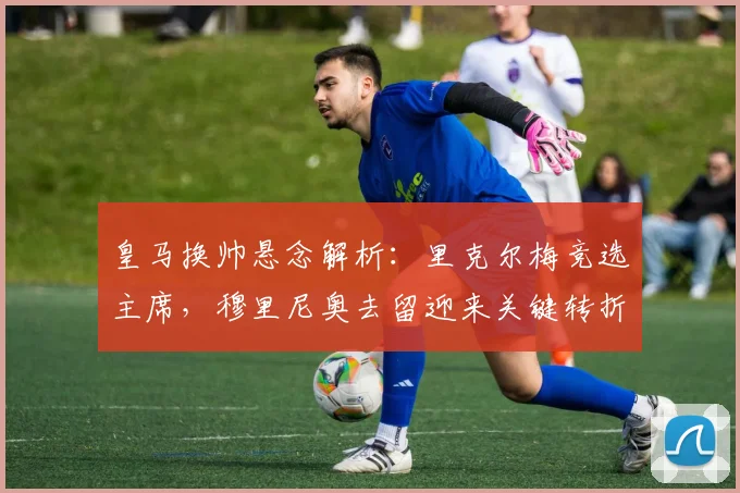 皇马换帅悬念解析：里克尔梅竞选主席，穆里尼奥去留迎来关键转折点